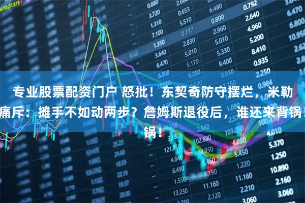 专业股票配资门户 怒批！东契奇防守摆烂，米勒痛斥：摊手不如动两步？詹姆斯退役后，谁还来背锅！