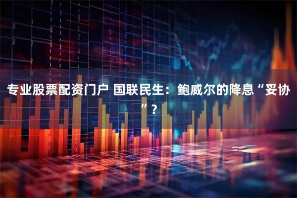 专业股票配资门户 国联民生：鲍威尔的降息“妥协”？