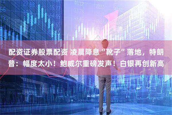 配资证券股票配资 凌晨降息“靴子”落地，特朗普：幅度太小！鲍威尔重磅发声！白银再创新高