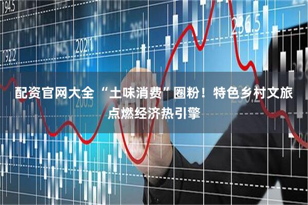 配资官网大全 “土味消费”圈粉！特色乡村文旅点燃经济热引擎